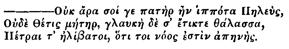 Greek: Ouch ara soi ge pat&agrave;er aen ipp&oacute;ra Paele&ugrave;s
Oud&egrave; Th&eacute;tis m&aacute;etaer, glauk&agrave;e d&egrave; d' &eacute;tikte th&aacute;lassa
P&eacute;trai t' ael&iacute;batoi, h&oacute;ti toi n&oacute;os est&igrave;n apaen&agrave;es.