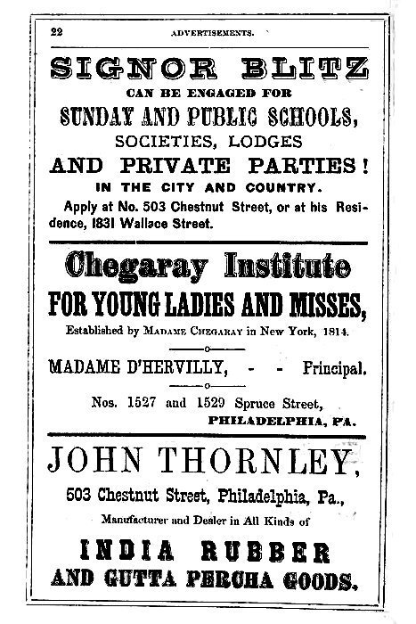 SIGNOR BLITZ

CAN BE ENGAGED FOR

SUNDAY AND PUBLIC SCHOOLS,
SOCIETIES, LODGES
AND PRIVATE PARTIES!

IN THE CITY AND COUNTRY.

Apply at No. 503 Chestnut Street, or at his Residence,
1831 Wallace Street.

-----

Chegaray Institute

FOR YOUNG LADIES AND MISSES,

Established by Madame Cheggary in New York, 1814.

MADAME D'HERVILLY, -- -- Principal,

Nos. 1527 and 1529 Spruce Street,
PHILADELPHIA, PA.

-----

JOHN THORNLEY,

503 Chestnut Street, Philadelphia, Pa.,

Manufacturer and Dealer in All Kinds of

INDIA RUBBER
AND GUTTA PERCHA GOODS.