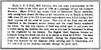 Major J. P. O’Neill, 30th Infantry, who was army quartermaster on the
transport Siam in the latter part of 1899, is a passenger aboard the
transport Sherman. Major O’Neill ran across Chief of Detectives Tailor
yesterday, both having been aboard the Siam on her memorable trip to
Manila in October, 1899, when 370 out of the 373 horses and mules
aboard were killed during a four days’ typhoon off the coast of Luzon.
That trip of the Siam was the most disastrous in the transport service
history and the vessel barely weathered the storm. On that trip Captain
O’Neill was called upon to put down two mutinies among the Austrian fire
crew, and at one time he threatened to string up the ringleader by the
thumbs. The English Chief Engineer became unbalanced during the storm
and had to be placed in irons by O’Neill. The Siam arrived at Manila a
perfect charnelship. During the Japan-Russo war the Siam was captured by
the Japanese while carrying coal to Vladivostok and was sold back to the
Austrian company through the prize court.