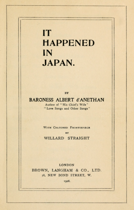 IT
HAPPENED
IN
JAPAN.


BY
BARONESS ALBERT d'ANETHAN
Author of "His Chief's Wife"
"Love Songs and Other Songs"


With Coloured Frontispiece
BY
WILLARD STRAIGHT


LONDON
BROWN, LANGHAM & CO., LTD.
78, NEW BOND STREET, W.
1906.