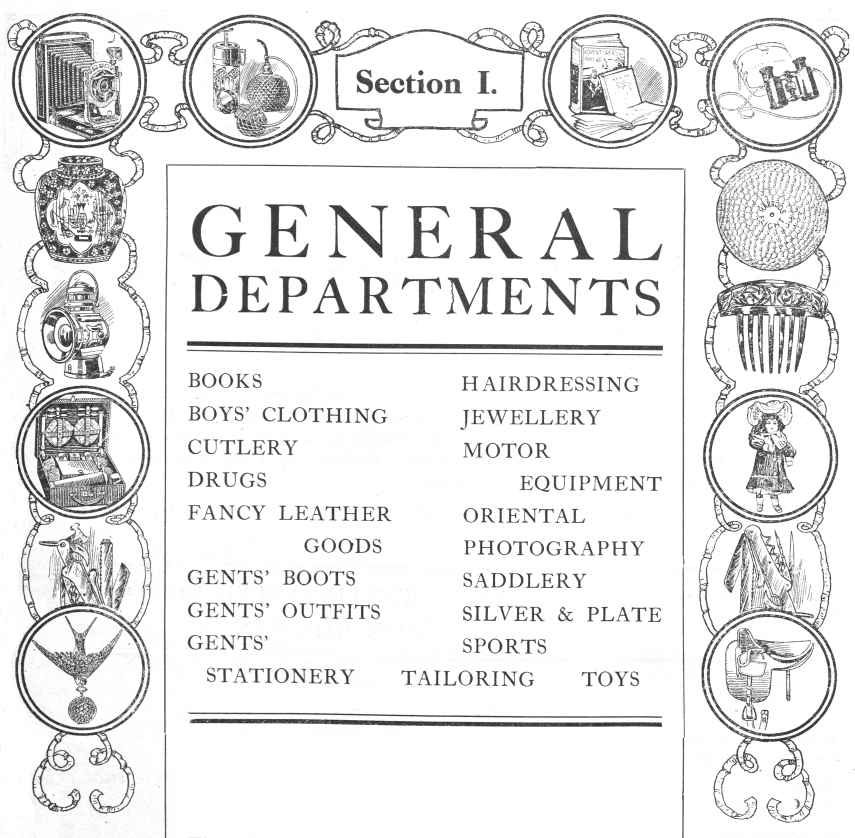General Departments; BOOKS, BOYS’ CLOTHING, CUTLERY, DRUGS, FANCY LEATHER GOODS, GENTS’ BOOTS, GENTS’ OUTFITS, GENTS’
STATIONERY, HAIRDRESSING, JEWELLERY, MOTOR EQUIPMENT, ORIENTAL, PHOTOGRAPHY, SADDLERY, SILVER & PLATE, SPORTS, TAILORING, TOYS